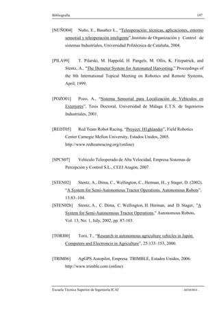 Bibliografía 197 
[NUÑO04] Nuño, E., Basañez L., “Teleoperación: técnicas, aplicaciones, entorno 
sensorial y teleoperación inteligente”,Instituto de Organización y Control de 
sistemas Industriales, Universidad Politécnica de Cataluña, 2004. 
[PILA99] T. Pilarski, M. Happold, H. Pangels, M. Ollis, K. Fitzpatrick, and 
Stentz, A., The Demeter System for Automated Harvesting,” Proceedings of 
the 8th International Topical Meeting on Robotics and Remote Systems, 
April, 1999. 
[POZO01] Pozo, A., “Sistema Sensorial para Localización de Vehículos en 
Exteriores”, Tesis Doctoral, Universidad de Málaga E.T.S. de Ingenieros 
Industriales, 2001. 
[REDT05] Red Team Robot Racing, “Proyect: H1ghlander”, Field Robotics 
Center Carnegie Mellon University, Estados Unidos, 2005. 
http://www.redteamracing.org/(online) 
[SPCS07] Vehículo Teleoperado de Alta Velocidad, Empresa Sistemas de 
Percepción y Control S.L., CEEI Aragón, 2007. 
[STEN02] Stentz, A., Dima, C., Wellington, C., Herman, H., y Stager, D. (2002). 
“A System for Semi-Autonomous Tractor Operations. Autonomous Robots”, 
13:83–104. 
[STEN02b] Stentz, A., C. Dima, C. Wellington, H. Herman, and D. Stager, A 
System for Semi-Autonomous Tractor Operations, Autonomous Robots, 
Vol. 13, No. 1, July, 2002, pp. 87-103. 
[TORI00] Torii, T., “Research in autonomous agriculture vehicles in Japón. 
Computers and Electroncis in Agriculture”, 25:133–153, 2000. 
[TRIM06] AgGPS Autopilot, Empresa TRIMBLE, Estados Unidos, 2006. 
http://www.trimble.com (online) 
Escuela Técnica Superior de Ingeniería ICAI - MEMORIA - 
 