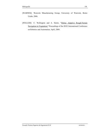 Bibliografía 198 
[WARW06] Warwick Manufacturing Group, University of Warwick, Reino 
Unido, 2006. 
[WELLI04] C. Wellington and A. Stentz, Online Adaptive Rough-Terrain 
Navigation in Vegetation, Proceedings of the IEEE International Conference 
on Robotics and Automation, April, 2004. 
Escuela Técnica Superior de Ingeniería ICAI - MEMORIA - 
 