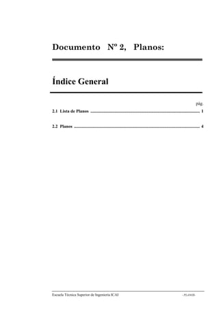 Nº 2, Planos: 
Índice General 
Escuela Técnica Superior de Ingeniería ICAI - PLANOS-Documento 
pág. 
2.1 Lista de Planos ................................................................................................... 1 
2.2 Planos .................................................................................................................. 4 
 