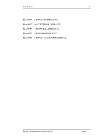 Lista de Planos 3 
Nº 14.- CONJUNTO EMBRAGUE. 
PLANO Nº 15.- ACCIONADOR EMBRAGUE. 
PLANO Nº 16.- HORQUILLA EMBRAGUE. 
PLANO Nº 17.- CILINDRO EMBRAGUE. 
PLANO Nº 18.- SOPORTE CILINDRO EMBRAGUE. 
Escuela Técnica Superior de Ingeniería ICAI - PLANOS-PLANO 
 