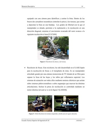 Memoria Descriptiva 14 
equipado con una cámara para identificar y centrar la fruta. Dentro de los 
brazos dos actuadores neumáticos controlan la pinza y las tenazas, que cortan 
y depositan la fruta en una bandeja. Los grados de libertad con la que el 
manipulador es dotado, permiten a la exploración y la recolección en una 
dirección diagonal, mientras el movimiento avanzado del carro avanza a la 
siguiente recolección el área [CATA06]. 
Figura 4 - Recolector de cítricos y de Cerezas. 
· Recolector de fresas. Este recolector, ha sido desarrollado en el LASE-Japón 
para la recolección de fresas o el transplante de éstas. Es un manipulador 
articulado guiado por una cámara monocroma de TV dotada de un filtro para 
separar la fresa de las hojas y los tallos por reflectancia espectral. Los 
sistemas de actuación son todos ellos mediante motores eléctricos que actúan 
sobre sistemas piñón-cremallera o sobre engranajes que mueven las distintas 
articulaciones. Incluso la pinza de recolección es controlada mediante un 
motor eléctrico tal cual se ve en la figura 5 [LASE04]. 
Figura 5 - Robot Recolector de tomates (izquierda) y detalle pinza de agarre (derecha). 
Escuela Técnica Superior de Ingeniería ICAI - MEMORIA - 
 