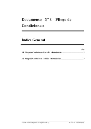 Nº 3, Pliego de 
Condiciones: 
Índice General 
pág. 
3.1 Pliego de Condiciones Generales y Económicas ..............................................1 
3.2 Pliego de Condiciones Técnicas y Particulares ................................................7 
Escuela Técnica Superior de Ingeniería ICAI - PLIEGO DE CONDICIONES-Documento 
 