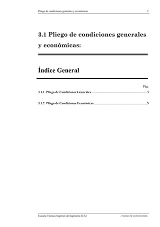 Pliego de condiciones generales y económicas 2 
3.1 Pliego de condiciones generales 
y económicas: 
Índice General 
Pág. 
3.1.1 Pliego de Condiciones Generales.....................................................................3 
3.1.2 Pliego de Condiciones Económicas .................................................................5 
Escuela Técnica Superior de Ingeniería ICAI - PLIEGO DE CONDICIONES- 
 