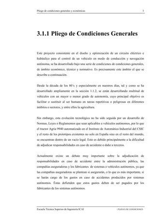 Pliego de condiciones generales y económicas 3 
3.1.1 Pliego de Condiciones Generales 
Este proyecto consistente en el diseño y optimización de un circuito eléctrico e 
hidráulico para el control de un vehículo en modo de conducción y navegación 
autónoma, se ha desarrollado bajo una serie de condiciones de condiciones generales, 
de ámbito económico, técnico y normativo. Es precisamente este ámbito el que se 
describe a continuación. 
Desde la década de los 80´s y especialmente en nuestros días, tal y como se ha 
desarrollado ampliamente en la sección 1.1.2, se están desarrollando multitud de 
vehículos con un mayor o menor grado de autonomía, cuyo principal objetivo es 
facilitar o sustituir al ser humano en tareas repetitivas o peligrosas en diferentes 
ámbitos o sectores, y entre ellos la agricultura. 
Sin embargo, esta evolución tecnológica no ha sido seguida por un desarrollo de 
Normas, Leyes o Reglamentos que sean aplicables a vehículos autónomos, por lo que 
el tractor Agria 9940 automatizado en el Instituto de Automática Industrial del CSIC 
y el resto de los prototipos existentes no solo en España sino en el resto del mundo, 
se encuentran dentro de un vacío legal. Esto es debido principalmente a la dificultad 
de adjudicar responsabilidades en caso de accidente o daño a terceros. 
Actualmente existe un debate muy importante sobre la adjudicación de 
responsabilidades en caso de accidente entre la administración pública, las 
compañías aseguradoras y los fabricantes de sistemas o vehículos autónomos, ya que 
las compañías aseguradoras se plantean si asegurarán, o lo que es más importante, si 
se harán cargo de los gastos en caso de accidentes producidos por sistemas 
autónomos. Éstas defienden que estos gastos deben de ser pagados por los 
fabricantes de los sistemas autónomos. 
Escuela Técnica Superior de Ingeniería ICAI - PLIEGO DE CONDICIONES- 
 