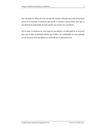 Pliego de condiciones generales y económicas 4 
otra parte los fabricantes de este tipo de sistemas defienden que ellos únicamente 
ponen en el mercado un producto que ayuda o sustituye a una persona, pero que es 
esta persona la responsable de todo aquello que ocurra con su producto. 
Por lo tanto, la situación de vacío legal en este ámbito y la dificultad de su solución, 
hace que se abra un profundo debate, que debido a su complejidad no será analizado 
en este proyecto sino que deberá ser analizado por la administración. 
Escuela Técnica Superior de Ingeniería ICAI - PLIEGO DE CONDICIONES-Por 
 