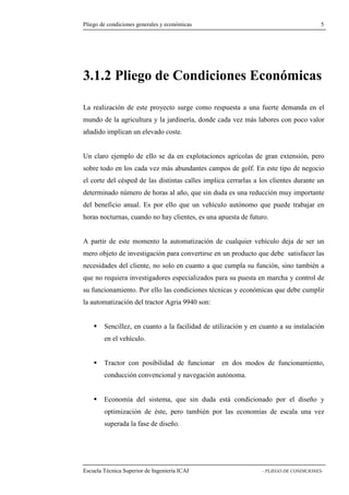 Pliego de condiciones generales y económicas 5 
3.1.2 Pliego de Condiciones Económicas 
La realización de este proyecto surge como respuesta a una fuerte demanda en el 
mundo de la agricultura y la jardinería, donde cada vez más labores con poco valor 
añadido implican un elevado coste. 
Un claro ejemplo de ello se da en explotaciones agrícolas de gran extensión, pero 
sobre todo en los cada vez más abundantes campos de golf. En este tipo de negocio 
el corte del césped de las distintas calles implica cerrarlas a los clientes durante un 
determinado número de horas al año, que sin duda es una reducción muy importante 
del beneficio anual. Es por ello que un vehículo autónomo que puede trabajar en 
horas nocturnas, cuando no hay clientes, es una apuesta de futuro. 
A partir de este momento la automatización de cualquier vehículo deja de ser un 
mero objeto de investigación para convertirse en un producto que debe satisfacer las 
necesidades del cliente, no solo en cuanto a que cumpla su función, sino también a 
que no requiera investigadores especializados para su puesta en marcha y control de 
su funcionamiento. Por ello las condiciones técnicas y económicas que debe cumplir 
la automatización del tractor Agria 9940 son: 
 Sencillez, en cuanto a la facilidad de utilización y en cuanto a su instalación 
en el vehículo. 
 Tractor con posibilidad de funcionar en dos modos de funcionamiento, 
conducción convencional y navegación autónoma. 
 Economía del sistema, que sin duda está condicionado por el diseño y 
optimización de éste, pero también por las economías de escala una vez 
superada la fase de diseño. 
Escuela Técnica Superior de Ingeniería ICAI - PLIEGO DE CONDICIONES- 
 