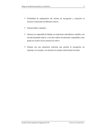 Pliego de condiciones generales y económicas 6 
 Posibilidad de implantación del sistema de navegación y actuación en 
tractores comerciales de diferentes marcas. 
 Sistema fiable y duradero. 
 Sistema con capacidad de trabajar en condiciones atmosféricas variables, con 
elevada humedad relativa y con altos índices de partículas suspendidas como 
puede ser el polvo de los terrenos de cultivo. 
 Sistema con una autonomía suficiente que permita la navegación sin 
reportaje, sin recargas y sin atención en tiempos relativamente elevados. 
Escuela Técnica Superior de Ingeniería ICAI - PLIEGO DE CONDICIONES- 
 