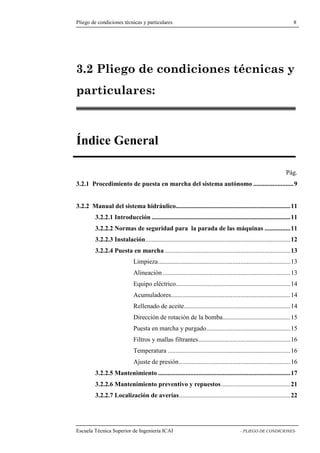Pliego de condiciones técnicas y particulares 8 
3.2 Pliego de condiciones técnicas y 
particulares: 
Índice General 
Pág. 
3.2.1 Procedimiento de puesta en marcha del sistema autónomo .........................9 
3.2.2 Manual del sistema hidráulico.......................................................................11 
3.2.2.1 Introducción ......................................................................................11 
3.2.2.2 Normas de seguridad para la parada de las máquinas ................11 
3.2.2.3 Instalación..........................................................................................12 
3.2.2.4 Puesta en marcha ..............................................................................13 
Limpieza..................................................................................13 
Alineación ...............................................................................13 
Equipo eléctrico.......................................................................14 
Acumuladores..........................................................................14 
Rellenado de aceite..................................................................14 
Dirección de rotación de la bomba..........................................15 
Puesta en marcha y purgado....................................................15 
Filtros y mallas filtrantes.........................................................16 
Temperatura ............................................................................16 
Ajuste de presión.....................................................................16 
3.2.2.5 Mantenimiento ..................................................................................17 
3.2.2.6 Mantenimiento preventivo y repuestos...........................................21 
3.2.2.7 Localización de averías.....................................................................22 
Escuela Técnica Superior de Ingeniería ICAI - PLIEGO DE CONDICIONES- 
 