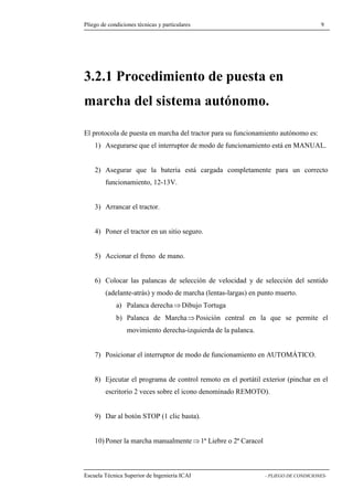 Pliego de condiciones técnicas y particulares 9 
3.2.1 Procedimiento de puesta en 
marcha del sistema autónomo. 
El protocola de puesta en marcha del tractor para su funcionamiento autónomo es: 
1) Asegurarse que el interruptor de modo de funcionamiento está en MANUAL. 
2) Asegurar que la batería está cargada completamente para un correcto 
funcionamiento, 12-13V. 
3) Arrancar el tractor. 
4) Poner el tractor en un sitio seguro. 
5) Accionar el freno de mano. 
6) Colocar las palancas de selección de velocidad y de selección del sentido 
(adelante-atrás) y modo de marcha (lentas-largas) en punto muerto. 
a) Palanca derecha⇒Dibujo Tortuga 
b) Palanca de Marcha⇒Posición central en la que se permite el 
movimiento derecha-izquierda de la palanca. 
7) Posicionar el interruptor de modo de funcionamiento en AUTOMÁTICO. 
8) Ejecutar el programa de control remoto en el portátil exterior (pinchar en el 
escritorio 2 veces sobre el icono denominado REMOTO). 
9) Dar al botón STOP (1 clic basta). 
10) Poner la marcha manualmente⇒1ª Liebre o 2ª Caracol 
Escuela Técnica Superior de Ingeniería ICAI - PLIEGO DE CONDICIONES- 
 