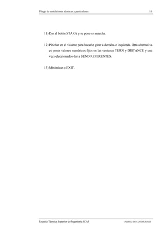 Pliego de condiciones técnicas y particulares 10 
11)Dar al botón STARA y se pone en marcha. 
12) Pinchar en el volante para hacerlo girar a derecha e izquierda. Otra alternativa 
es poner valores numéricos fijos en las ventanas TURN y DISTANCE y una 
vez seleccionados dar a SEND REFERENTES. 
13)Minimizar o EXIT. 
Escuela Técnica Superior de Ingeniería ICAI - PLIEGO DE CONDICIONES- 
 