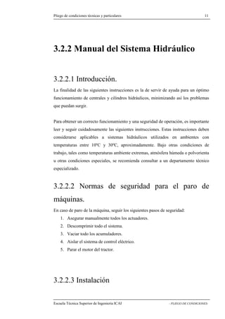 Pliego de condiciones técnicas y particulares 11 
3.2.2 Manual del Sistema Hidráulico 
3.2.2.1 Introducción. 
La finalidad de las siguientes instrucciones es la de servir de ayuda para un óptimo 
funcionamiento de centrales y cilindros hidráulicos, minimizando así los problemas 
que puedan surgir. 
Para obtener un correcto funcionamiento y una seguridad de operación, es importante 
leer y seguir cuidadosamente las siguientes instrucciones. Estas instrucciones deben 
considerarse aplicables a sistemas hidráulicos utilizados en ambientes con 
temperaturas entre 10ºC y 30ºC, aproximadamente. Bajo otras condiciones de 
trabajo, tales como temperaturas ambiente extremas, atmósfera húmeda o polvorienta 
u otras condiciones especiales, se recomienda consultar a un departamento técnico 
especializado. 
3.2.2.2 Normas de seguridad para el paro de 
máquinas. 
En caso de paro de la máquina, seguir los siguientes pasos de seguridad: 
1. Asegurar manualmente todos los actuadores. 
2. Descomprimir todo el sistema. 
3. Vaciar todo los acumuladores. 
4. Aislar el sistema de control eléctrico. 
5. Parar el motor del tractor. 
3.2.2.3 Instalación 
Escuela Técnica Superior de Ingeniería ICAI - PLIEGO DE CONDICIONES- 
 