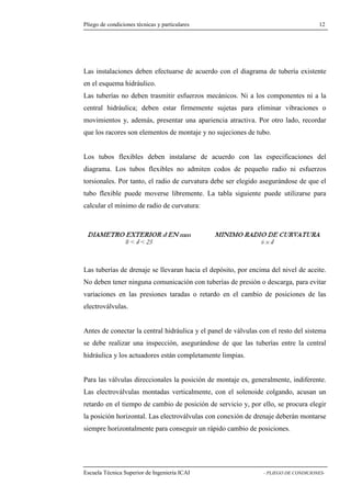 Pliego de condiciones técnicas y particulares 12 
instalaciones deben efectuarse de acuerdo con el diagrama de tubería existente 
en el esquema hidráulico. 
Las tuberías no deben trasmitir esfuerzos mecánicos. Ni a los componentes ni a la 
central hidráulica; deben estar firmemente sujetas para eliminar vibraciones o 
movimientos y, además, presentar una apariencia atractiva. Por otro lado, recordar 
que los racores son elementos de montaje y no sujeciones de tubo. 
Los tubos flexibles deben instalarse de acuerdo con las especificaciones del 
diagrama. Los tubos flexibles no admiten codos de pequeño radio ni esfuerzos 
torsionales. Por tanto, el radio de curvatura debe ser elegido asegurándose de que el 
tubo flexible puede moverse libremente. La tabla siguiente puede utilizarse para 
calcular el mínimo de radio de curvatura: 
Las tuberías de drenaje se llevaran hacia el depósito, por encima del nivel de aceite. 
No deben tener ninguna comunicación con tuberías de presión o descarga, para evitar 
variaciones en las presiones taradas o retardo en el cambio de posiciones de las 
electroválvulas. 
Antes de conectar la central hidráulica y el panel de válvulas con el resto del sistema 
se debe realizar una inspección, asegurándose de que las tuberías entre la central 
hidráulica y los actuadores están completamente limpias. 
Para las válvulas direccionales la posición de montaje es, generalmente, indiferente. 
Las electroválvulas montadas verticalmente, con el solenoide colgando, acusan un 
retardo en el tiempo de cambio de posición de servicio y, por ello, se procura elegir 
la posición horizontal. Las electroválvulas con conexión de drenaje deberán montarse 
siempre horizontalmente para conseguir un rápido cambio de posiciones. 
Escuela Técnica Superior de Ingeniería ICAI - PLIEGO DE CONDICIONES-Las 
 