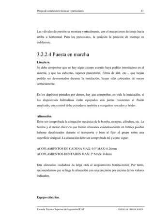 Pliego de condiciones técnicas y particulares 13 
válvulas de presión se montara verticalmente, con el mecanismos de taraje hacia 
arriba u horizontal. Para los presostatos, la posición la posición de montaje es 
indiferente. 
3.2.2.4 Puesta en marcha 
Limpieza. 
Se debe comprobar que no hay algún cuerpo extraño haya podido introducirse en el 
sistema, y que las cubiertas, tapones protectores, filtros de aire, etc..., que hayan 
podido ser desmontados durante la instalación, hayan sido colocados de nuevo 
correctamente. 
En los depósitos pintados por dentro, hay que comprobar, en toda la instalación, si 
los dispositivos hidráulicos están equipados con juntas resistentes al fluido 
empleado; este control debe extenderse también a manguitos roscados y bridas. 
Alineación. 
Debe ser comprobada la alineación mecánica de la bomba, motores, cilindros, etc. La 
bomba y el motor eléctrico que fueron alineados cuidadosamente en fabrica pueden 
haberse desalineados durante el transporte o bien al fijar el grupo sobre una 
superficie desigual. La alineación debe ser comprobada tal y como sigue: 
ACOPLAMIENTOS DE CADENA MAX: 0.5º MAX: 0.26mm 
ACOPLAMIENTOS DENTADOS MAX: 2º MAX: 0.4mm 
Una alineación cuidadosa da larga vida al acoplamiento bomba-motor. Por tanto, 
recomendamos que se haga la alineación con una precisión por encima de los valores 
indicados. 
Equipo eléctrico. 
Escuela Técnica Superior de Ingeniería ICAI - PLIEGO DE CONDICIONES-Las 
 