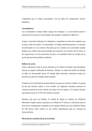 Pliego de condiciones técnicas y particulares 14 
que el voltaje corresponde a los de todos los componentes electro-hidráulico. 
Acumuladores. 
Los acumuladores siempre deben cargarse de nitrógeno y es conveniente anotar la 
presión previa de gas en el acumulador (por ejemplo, mediante un adhesivo). 
Cargar a la presión indicada en el diagrama y comprobar en intervalos regulares que 
no haya caída de presión. Un acumulador no trabaja satisfactoriamente si la presión 
de prellenado no es la correcta. Recuerde que los sistemas con acumulador pueden 
trabajar aun cuando estén desconectados del suministro de corriente. Por lo tanto, en 
las inspecciones y en las posiciones de paro, el acumulador debe ser vaciado de su 
aceite para prevenir posibles accidentes. 
Relleno de aceite. 
Utilice solamente el tipo de aceite indicado en el orificio de llenado. Recomendamos 
utilizar un equipo combinado de llenado y filtrado. La malla del orificio de llenado 
no debe ser desmontada nunca. El llenado debe efectuarse solamente cuando los 
pistones de todos los cilindros están retraídos. 
Cuando el nivel del fluido descienda durante la puesta en marcha o debido a la purga 
de aire del circuito, rellene a nivel normal. Los depósitos Standard contienen el 
volumen nominal de aceite cuando este llega al nivel superior. El volumen máximo 
que puede sacarse es el 35% del volumen nominal. 
Mientras que para las bombas, la unidad de filtraje la indican los diferentes 
fabricantes (según nuestra experiencia un filtraje de 25 micras es suficiente), para el 
resto de los componentes instalados en los equipos bastara con una unidad de filtraje 
de 100 micras. Estos valores no son validos naturalmente para los sistemas de 
electroválvulas. 
Dirección de rotación del eje de la bomba. 
Escuela Técnica Superior de Ingeniería ICAI - PLIEGO DE CONDICIONES-Compruebe 
 