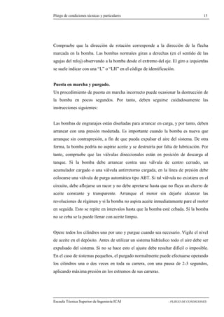 Pliego de condiciones técnicas y particulares 15 
que la dirección de rotación corresponde a la dirección de la flecha 
marcada en la bomba. Las bombas normales giran a derechas (en el sentido de las 
agujas del reloj) observando a la bomba desde el extremo del eje. El giro a izquierdas 
se suele indicar con una “L” o “LH” en el código de identificación. 
Puesta en marcha y purgado. 
Un procedimiento de puesta en marcha incorrecto puede ocasionar la destrucción de 
la bomba en pocos segundos. Por tanto, deben seguirse cuidadosamente las 
instrucciones siguientes: 
Las bombas de engranajes están diseñadas para arrancar en carga, y por tanto, deben 
arrancar con una presión moderada. Es importante cuando la bomba es nueva que 
arranque sin contrapresión, a fin de que pueda expulsar el aire del sistema. De otra 
forma, la bomba podría no aspirar aceite y se destruiría por falta de lubricación. Por 
tanto, compruebe que las válvulas direccionales están en posición de descarga al 
tanque. Si la bomba debe arrancar contra una válvula de centro cerrado, un 
acumulador cargado o una válvula antirretorno cargada, en la línea de presión debe 
colocarse una válvula de purga automática tipo ABT. Si tal válvula no existiera en el 
circuito, debe aflojarse un racor y no debe apretarse hasta que no fluya un chorro de 
aceite constante y transparente. Arranque el motor sin dejarle alcanzar las 
revoluciones de régimen y si la bomba no aspira aceite inmediatamente pare el motor 
en seguida. Esto se repite en intervalos hasta que la bomba esté cebada. Si la bomba 
no se ceba se la puede llenar con aceite limpio. 
Opere todos los cilindros uno por uno y purgue cuando sea necesario. Vigile el nivel 
de aceite en el depósito. Antes de utilizar un sistema hidráulico todo el aire debe ser 
expulsado del sistema. Si no se hace esto el ajuste debe resultar difícil o imposible. 
En el caso de sistemas pequeños, el purgado normalmente puede efectuarse operando 
los cilindros una o dos veces en toda su carrera, con una pausa de 2-3 segundos, 
aplicando máxima presión en los extremos de sus carreras. 
Escuela Técnica Superior de Ingeniería ICAI - PLIEGO DE CONDICIONES-Compruebe 
 