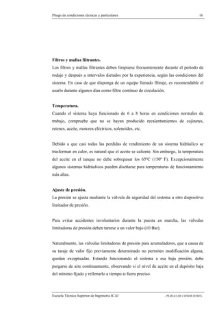 Pliego de condiciones técnicas y particulares 16 
y mallas filtrantes. 
Los filtros y mallas filtrantes deben limpiarse frecuentemente durante el periodo de 
rodaje y después a intervalos dictados por la experiencia, según las condiciones del 
sistema. En caso de que disponga de un equipo llenado filtraje, es recomendable el 
usarlo durante algunos días como filtro continuo de circulación. 
Temperatura. 
Cuando el sistema haya funcionado de 6 a 8 horas en condiciones normales de 
trabajo, compruebe que no se hayan producido recalentamientos de cojinetes, 
retenes, aceite, motores eléctricos, solenoides, etc. 
Debido a que casi todas las perdidas de rendimiento de un sistema hidráulico se 
trasforman en calor, es natural que el aceite se caliente. Sin embargo, la temperatura 
del aceite en el tanque no debe sobrepasar los 65ºC (150º F). Excepcionalmente 
algunos sistemas hidráulicos pueden diseñarse para temperaturas de funcionamiento 
más altas. 
Ajuste de presión. 
La presión se ajusta mediante la válvula de seguridad del sistema u otro dispositivo 
limitador de presión. 
Para evitar accidentes involuntarios durante la puesta en marcha, las válvulas 
limitadoras de presión deben tararse a un valor bajo (10 Bar). 
Naturalmente, las válvulas limitadoras de presión para acumuladores, que a causa de 
su taraje de valor fijo previamente determinado no permiten modificación alguna, 
quedan exceptuadas. Estando funcionando el sistema a esa baja presión, debe 
purgarse de aire continuamente, observando si el nivel de aceite en el depósito baja 
del mínimo fijado y rellenarlo a tiempo si fuera preciso. 
Escuela Técnica Superior de Ingeniería ICAI - PLIEGO DE CONDICIONES-Filtros 
 