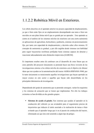 Memoria Descriptiva 16 
1.1.2.2 Robótica Móvil en Exteriores. 
Los robots descritos en el apartado anterior no poseen capacidad de desplazamiento, 
ya que o bien están fijos en un emplazamiento desempeñando una tarea o bien son 
movidos en una plata forma móvil que es guiada por un operador. Este apartado se 
centra en el análisis de los sistemas móviles de exteriores con una cierta autonomía 
en aplicaciones de agricultura, horticultura y jardinería, sistemas sin posicionamiento 
fijo, por tanto con capacidad de desplazamiento y decisión sobre ellos mismos. El 
concepto de autonomía es gradual, y por ello engloba desde sistemas con habilidad 
para seguir trayectorias rectilíneas prefijadas hasta sistemas capaces de detectar y 
reaccionar adecuadamente ante obstáculos imprevistos [GARC04]. 
Es importante resaltar antes de continuar con el desarrollo de estas líneas que en 
estos párrafos del proyecto únicamente se pretende hacer una breve revisión de las 
investigaciones entorno a los robots móviles de exteriores con el objetivo de obtener 
ideas que nos ayuden en la automatización del tractor AGRIA-HISPANIA 9940, por 
lo tanto únicamente se mencionarán aquellas investigaciones que hayan aportado un 
mayor avance en este sector o aquellas que hayan sido desarrolladas en los 
principales laboratorios de investigación. 
Dependiendo del grado de autonomía que se pretende conseguir, varían los requisitos 
y los sistemas de actuación que se tienen que implementar. Por ello los trabajos 
existentes se han dividido en dos grandes grupos: 
 Sistemas de ayuda al guiado. Son sistemas que ayudan al operador en la 
conducción del vehículo ya sea avisándole para el seguimiento preciso de 
trayectorias que reducen el estrés asociado a la realización de tareas o bien 
evitando que el operador tenga que ir en el puesto de conducción del tractor, 
eliminando así que éste esté sometido a algún tipo de peligro. 
Escuela Técnica Superior de Ingeniería ICAI - MEMORIA - 
 
