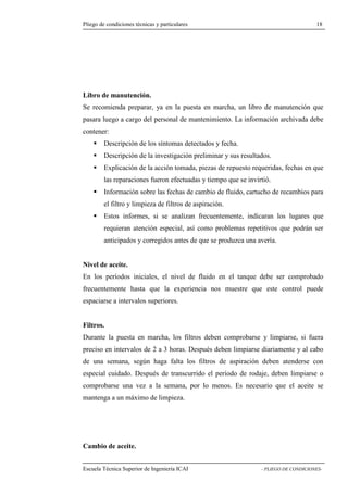 Pliego de condiciones técnicas y particulares 18 
de manutención. 
Se recomienda preparar, ya en la puesta en marcha, un libro de manutención que 
pasara luego a cargo del personal de mantenimiento. La información archivada debe 
contener: 
 Descripción de los síntomas detectados y fecha. 
 Descripción de la investigación preliminar y sus resultados. 
 Explicación de la acción tomada, piezas de repuesto requeridas, fechas en que 
las reparaciones fueron efectuadas y tiempo que se invirtió. 
 Información sobre las fechas de cambio de fluido, cartucho de recambios para 
el filtro y limpieza de filtros de aspiración. 
 Estos informes, si se analizan frecuentemente, indicaran los lugares que 
requieran atención especial, así como problemas repetitivos que podrán ser 
anticipados y corregidos antes de que se produzca una avería. 
Nivel de aceite. 
En los períodos iniciales, el nivel de fluido en el tanque debe ser comprobado 
frecuentemente hasta que la experiencia nos muestre que este control puede 
espaciarse a intervalos superiores. 
Filtros. 
Durante la puesta en marcha, los filtros deben comprobarse y limpiarse, si fuera 
preciso en intervalos de 2 a 3 horas. Después deben limpiarse diariamente y al cabo 
de una semana, según haga falta los filtros de aspiración deben atenderse con 
especial cuidado. Después de transcurrido el período de rodaje, deben limpiarse o 
comprobarse una vez a la semana, por lo menos. Es necesario que el aceite se 
mantenga a un máximo de limpieza. 
Cambio de aceite. 
Escuela Técnica Superior de Ingeniería ICAI - PLIEGO DE CONDICIONES-Libro 
 