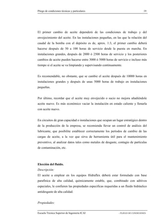 Pliego de condiciones técnicas y particulares 19 
primer cambio de aceite dependerá de las condiciones de trabajo y del 
envejecimiento del aceite. En las instalaciones pequeñas, en las que la relación del 
caudal de la bomba con el depósito es de, aprox. 1:3, el primer cambio deberá 
hacerse después de 50 a 100 horas de servicio desde la puesta en marcha. En 
instalaciones grandes, después de 2000 ó 2500 horas de servicio y los posteriores 
cambios de aceite pueden hacerse entre 3000 ó 5000 horas de servicio e incluso más 
tiempo si el aceite se va limpiando y supervisando continuamente. 
Es recomendable, no obstante, que se cambie el aceite después de 10000 horas en 
instalaciones grandes y después de unas 5000 horas de trabajo en instalaciones 
pequeñas. 
Por último, recordar que el aceite muy envejecido o sucio no mejora añadiéndole 
aceite nuevo. Es más económico vaciar la instalación en estado caliente y llenarla 
con aceite nuevo. 
En circuitos de gran capacidad o instalaciones que ocupan un lugar estratégico dentro 
de la producción de la empresa, se recomienda llevar un control de análisis del 
lubricante, que posibilite establecer correctamente los períodos de cambio de las 
cargas de aceite, a la vez que sirva de herramienta útil para el mantenimiento 
preventivo, al analizar datos tales como metales de desgaste, contagio de partículas 
de contaminación, etc. 
Elección del fluido. 
Descripción: 
El aceite a emplear en los equipos Hidraflex deberá estar formulado con base 
parafínica de alta calidad, químicamente estable, que, combinado con aditivos 
especiales, le confieren las propiedades especificas requeridas a un fluido hidráulico 
antidesgaste de alta calidad. 
Propiedades: 
Escuela Técnica Superior de Ingeniería ICAI - PLIEGO DE CONDICIONES-El 
 