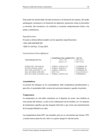 Pliego de condiciones técnicas y particulares 20 
poder de emulsividad, elevada resistencia a la formación de espuma, alto poder 
antidesgaste, resistencia a la formación de depósitos, protección contra la herrumbre 
y corrosión, alta resistencia a la oxidación y excelente comportamiento frente a las 
juntas y elastómeros. 
Especificaciones: 
El aceite a utilizar deberá cumplir con las siguientes especificaciones: 
• ISO 3448 HM/HDF/HV 
• DIN 51.524 Part. 2 Clase HLP. 
Características Físico-Químicas: 
Acumuladores. 
La presión de nitrógeno en los acumuladores, debe comprobarse periódicamente y, 
para ello, el acumulador debe vaciarse de aceite previamente y quedar sin presión. 
Temperatura. 
La temperatura no sólo debe controlarse en el depósito de aceite, sino también en 
otros puntos del sistema, y como en los rodamientos de las bombas, etc. Un aumento 
de temperatura significa que hay desgaste (fricción) y que existe una transformación 
de la energía hidráulica en calor. 
Las temperaturas hasta 60ºC son normales, pero no es conveniente que alcance 70ºC 
y mucho menos pasar de este valor si se quiere alargar la vida del aceite. 
Escuela Técnica Superior de Ingeniería ICAI - PLIEGO DE CONDICIONES-Gran 
 