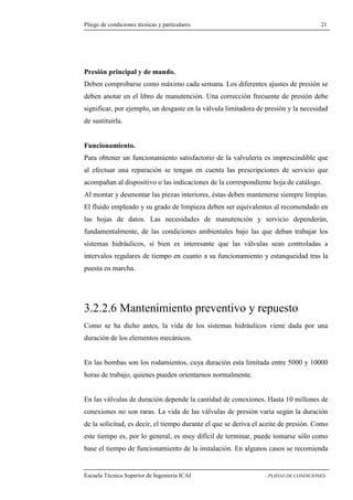 Pliego de condiciones técnicas y particulares 21 
principal y de mando. 
Deben comprobarse como máximo cada semana. Los diferentes ajustes de presión se 
deben anotar en el libro de manutención. Una corrección frecuente de presión debe 
significar, por ejemplo, un desgaste en la válvula limitadora de presión y la necesidad 
de sustituirla. 
Funcionamiento. 
Para obtener un funcionamiento satisfactorio de la valvulería es imprescindible que 
al efectuar una reparación se tengan en cuenta las prescripciones de servicio que 
acompañan al dispositivo o las indicaciones de la correspondiente hoja de catálogo. 
Al montar y desmontar las piezas interiores, éstas deben mantenerse siempre limpias. 
El fluido empleado y su grado de limpieza deben ser equivalentes al recomendado en 
las hojas de datos. Las necesidades de manutención y servicio dependerán, 
fundamentalmente, de las condiciones ambientales bajo las que deban trabajar los 
sistemas hidráulicos, si bien es interesante que las válvulas sean controladas a 
intervalos regulares de tiempo en cuanto a su funcionamiento y estanqueidad tras la 
puesta en marcha. 
3.2.2.6 Mantenimiento preventivo y repuesto 
Como se ha dicho antes, la vida de los sistemas hidráulicos viene dada por una 
duración de los elementos mecánicos. 
En las bombas son los rodamientos, cuya duración esta limitada entre 5000 y 10000 
horas de trabajo, quienes pueden orientarnos normalmente. 
En las válvulas de duración depende la cantidad de conexiones. Hasta 10 millones de 
conexiones no son raras. La vida de las válvulas de presión varia según la duración 
de la solicitud, es decir, el tiempo durante el que se deriva el aceite de presión. Como 
este tiempo es, por lo general, es muy difícil de terminar, puede tomarse sólo como 
base el tiempo de funcionamiento de la instalación. En algunos casos se recomienda 
Escuela Técnica Superior de Ingeniería ICAI - PLIEGO DE CONDICIONES-Presión 
 