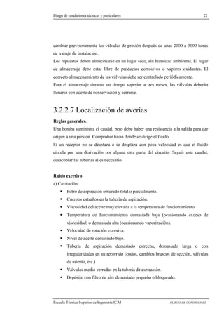 Pliego de condiciones técnicas y particulares 22 
previsoramente las válvulas de presión después de unas 2000 a 3000 horas 
de trabajo de instalación. 
Los repuestos deben almacenarse en un lugar seco, sin humedad ambiental. El lugar 
de almacenaje debe estar libre de productos corrosivos o vapores oxidantes. El 
correcto almacenamiento de las válvulas debe ser controlado periódicamente. 
Para el almacenaje durante un tiempo superior a tres meses, las válvulas deberán 
llenarse con aceite de conservación y cerrarse. 
3.2.2.7 Localización de averías 
Reglas generales. 
Una bomba suministra el caudal, pero debe haber una resistencia a la salida para dar 
origen a una presión. Comprobar hacia donde se dirige el fluido. 
Si un receptor no se desplaza o se desplaza con poca velocidad es que el fluido 
circula por una derivación por alguna otra parte del circuito. Seguir este caudal, 
desacoplar las tuberías si es necesario. 
Ruido excesivo 
a) Cavitación: 
 Filtro de aspiración obturado total o parcialmente. 
 Cuerpos extraños en la tubería de aspiración. 
 Viscosidad del aceite muy elevada a la temperatura de funcionamiento. 
 Temperatura de funcionamiento demasiada baja (ocasionando exceso de 
viscosidad) o demasiada alta (ocasionando vaporización). 
 Velocidad de rotación excesiva. 
 Nivel de aceite demasiado bajo. 
 Tubería de aspiración demasiado estrecha, demasiado larga o con 
irregularidades en su recorrido (codos, cambios bruscos de sección, válvulas 
de asiento, etc.) 
 Válvulas medio cerradas en la tubería de aspiración. 
 Depósito con filtro de aire demasiado pequeño o bloqueado. 
Escuela Técnica Superior de Ingeniería ICAI - PLIEGO DE CONDICIONES-cambiar 
 