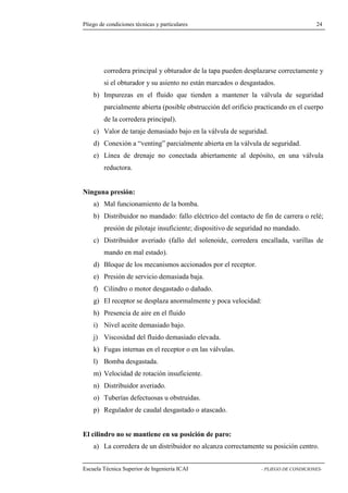 Pliego de condiciones técnicas y particulares 24 
principal y obturador de la tapa pueden desplazarse correctamente y 
si el obturador y su asiento no están marcados o desgastados. 
b) Impurezas en el fluido que tienden a mantener la válvula de seguridad 
parcialmente abierta (posible obstrucción del orificio practicando en el cuerpo 
de la corredera principal). 
c) Valor de taraje demasiado bajo en la válvula de seguridad. 
d) Conexión a “venting” parcialmente abierta en la válvula de seguridad. 
e) Línea de drenaje no conectada abiertamente al depósito, en una válvula 
reductora. 
Ninguna presión: 
a) Mal funcionamiento de la bomba. 
b) Distribuidor no mandado: fallo eléctrico del contacto de fin de carrera o relé; 
presión de pilotaje insuficiente; dispositivo de seguridad no mandado. 
c) Distribuidor averiado (fallo del solenoide, corredera encallada, varillas de 
mando en mal estado). 
d) Bloque de los mecanismos accionados por el receptor. 
e) Presión de servicio demasiada baja. 
f) Cilindro o motor desgastado o dañado. 
g) El receptor se desplaza anormalmente y poca velocidad: 
h) Presencia de aire en el fluido 
i) Nivel aceite demasiado bajo. 
j) Viscosidad del fluido demasiado elevada. 
k) Fugas internas en el receptor o en las válvulas. 
l) Bomba desgastada. 
m) Velocidad de rotación insuficiente. 
n) Distribuidor averiado. 
o) Tuberías defectuosas u obstruidas. 
p) Regulador de caudal desgastado o atascado. 
El cilindro no se mantiene en su posición de paro: 
a) La corredera de un distribuidor no alcanza correctamente su posición centro. 
Escuela Técnica Superior de Ingeniería ICAI - PLIEGO DE CONDICIONES-corredera 
 
