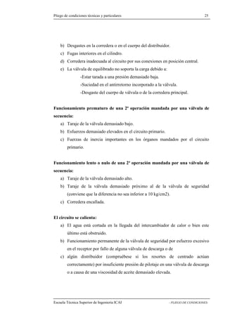 Pliego de condiciones técnicas y particulares 25 
Desgastes en la corredera o en el cuerpo del distribuidor. 
c) Fugas interiores en el cilindro. 
d) Corredera inadecuada al circuito por sus conexiones en posición central. 
e) La válvula de equilibrado no soporta la carga debido a: 
-Estar tarada a una presión demasiado baja. 
-Suciedad en el antirretorno incorporado a la válvula. 
-Desgaste del cuerpo de válvula o de la corredera principal. 
Funcionamiento prematuro de una 2ª operación mandada por una válvula de 
secuencia: 
a) Taraje de la válvula demasiado bajo. 
b) Esfuerzos demasiado elevados en el circuito primario. 
c) Fuerzas de inercia importantes en los órganos mandados por el circuito 
primario. 
Funcionamiento lento o nulo de una 2ª operación mandada por una válvula de 
secuencia: 
a) Taraje de la válvula demasiado alto. 
b) Taraje de la válvula demasiado próximo al de la válvula de seguridad 
(conviene que la diferencia no sea inferior a 10 kg/cm2). 
c) Corredera encallada. 
El circuito se calienta: 
a) El agua está cortada en la llegada del intercambiador de calor o bien este 
último está obstruido. 
b) Funcionamiento permanente de la válvula de seguridad por esfuerzo excesivo 
en el receptor por fallo de alguna válvula de descarga o de 
c) algún distribuidor (compruébese si los resortes de centrado actúan 
correctamente) por insuficiente presión de pilotaje en una válvula de descarga 
o a causa de una viscosidad de aceite demasiado elevada. 
Escuela Técnica Superior de Ingeniería ICAI - PLIEGO DE CONDICIONES-b) 
 