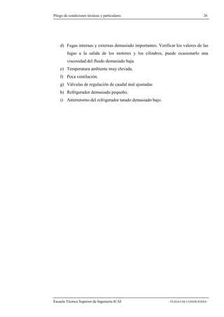 Pliego de condiciones técnicas y particulares 26 
Fugas internas y externas demasiado importantes. Verificar los valores de las 
fugas a la salida de los motores y los cilindros, puede ocasionarlo una 
viscosidad del fluido demasiado baja. 
e) Temperatura ambiente muy elevada. 
f) Poca ventilación. 
g) Válvulas de regulación de caudal mal ajustadas 
h) Refrigerador demasiado pequeño. 
i) Antirretorno del refrigerador tarado demasiado bajo. 
Escuela Técnica Superior de Ingeniería ICAI - PLIEGO DE CONDICIONES-d) 
 