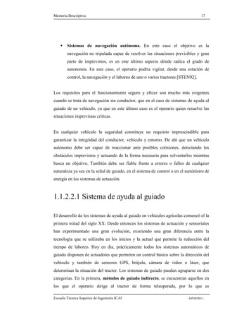 Memoria Descriptiva 17 
 Sistemas de navegación autónoma. En este caso el objetivo es la 
navegación no tripulada capaz de resolver las situaciones previsibles y gran 
parte de imprevistos, es en este último aspecto dónde radica el grado de 
autonomía. En este caso, el operario podría vigilar, desde una estación de 
control, la navegación y el laboreo de uno o varios tractores [STEN02]. 
Los requisitos para el funcionamiento seguro y eficaz son mucho más exigentes 
cuando se trata de navegación sin conductor, que en el caso de sistemas de ayuda al 
guiado de un vehículo, ya que en este último caso es el operario quien resuelve las 
situaciones imprevistas críticas. 
En cualquier vehículo la seguridad constituye un requisito imprescindible para 
garantizar la integridad del conductor, vehículo y entorno. De ahí que un vehículo 
autónomo debe ser capaz de reaccionar ante posibles colisiones, detectando los 
obstáculos imprevistos y actuando de la forma necesaria para solventarlos mientras 
busca un objetivo. También debe ser fiable frente a errores o fallos de cualquier 
naturaleza ya sea en la señal de guiado, en el sistema de control o en el suministro de 
energía en los sistemas de actuación. 
1.1.2.2.1 Sistema de ayuda al guiado 
El desarrollo de los sistemas de ayuda al guiado en vehículos agrícolas comenzó el la 
primera mitad del siglo XX. Desde entonces los sistemas de actuación y sensoriales 
han experimentado una gran evolución, existiendo una gran diferencia entre la 
tecnología que se utilizaba en los inicios y la actual que permite la reducción del 
tiempo de laboreo. Hoy en día, prácticamente todos los sistemas automáticos de 
guiado disponen de actuadotes que permiten un control básico sobre la dirección del 
vehículo y también de sensores GPS, brújula, cámara de vídeo o láser, que 
determinan la situación del tractor. Los sistemas de guiado pueden agruparse en dos 
categorías. En la primera, métodos de guiado indirecto, se encuentran aquellos en 
los que el operario dirige al tractor de forma teleoperada, por lo que es 
Escuela Técnica Superior de Ingeniería ICAI - MEMORIA - 
 