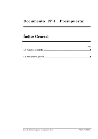 Nº 4, Presupuesto: 
Índice General 
pág. 
4.1 Recursos y medidas .............................................................................................1 
4.2 Presupuesto general.............................................................................................8 
Escuela Técnica Superior de Ingeniería ICAI - PRESUPUESTO-Documento 
 
