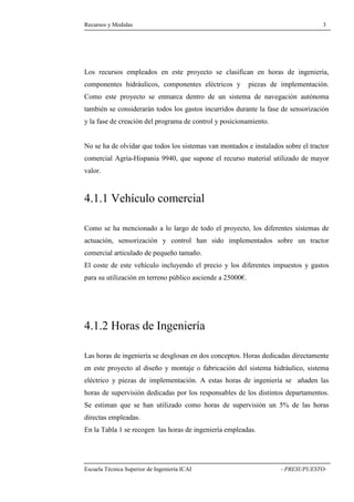 Recursos y Medidas 3 
recursos empleados en este proyecto se clasifican en horas de ingeniería, 
componentes hidráulicos, componentes eléctricos y piezas de implementación. 
Como este proyecto se enmarca dentro de un sistema de navegación autónoma 
también se considerarán todos los gastos incurridos durante la fase de sensorización 
y la fase de creación del programa de control y posicionamiento. 
No se ha de olvidar que todos los sistemas van montados e instalados sobre el tractor 
comercial Agria-Hispania 9940, que supone el recurso material utilizado de mayor 
valor. 
4.1.1 Vehículo comercial 
Como se ha mencionado a lo largo de todo el proyecto, los diferentes sistemas de 
actuación, sensorización y control han sido implementados sobre un tractor 
comercial articulado de pequeño tamaño. 
El coste de este vehículo incluyendo el precio y los diferentes impuestos y gastos 
para su utilización en terreno público asciende a 25000€. 
4.1.2 Horas de Ingeniería 
Las horas de ingeniería se desglosan en dos conceptos. Horas dedicadas directamente 
en este proyecto al diseño y montaje o fabricación del sistema hidráulico, sistema 
eléctrico y piezas de implementación. A estas horas de ingeniería se añaden las 
horas de supervisión dedicadas por los responsables de los distintos departamentos. 
Se estiman que se han utilizado como horas de supervisión un 5% de las horas 
directas empleadas. 
En la Tabla 1 se recogen las horas de ingeniería empleadas. 
Escuela Técnica Superior de Ingeniería ICAI - PRESUPUESTO-Los 
 