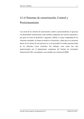 Recursos y Medidas 7 
4.1.6 Sistemas de sensorización, Control y 
Posicionamiento 
Los costes de los sistemas de sensorización, control y posicionamiento, al igual que 
los desarrollados anteriormente, están también compuestos por recursos materiales y 
por gasto en horas de desarrollo e ingeniería. Debido a la gran complejidad de los 
elementos instalados, el tiempo invertido en el desarrollo, y dado que no se encuentra 
dentro de los límites de este proyecto no se ha procedido al estudio pormenorizado 
de los diferentes costes incurridos. Sin embargo, estos costes han sido 
proporcionados por el departamento competente del Instituto de Automática 
Industrial del CSIC, ascendiendo a una cantidad por vehículo de 6000€. 
Escuela Técnica Superior de Ingeniería ICAI - PRESUPUESTO- 
 