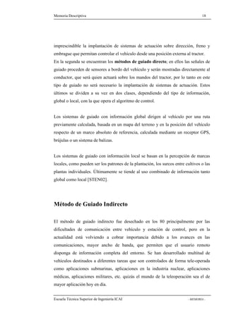 Memoria Descriptiva 18 
imprescindible la implantación de sistemas de actuación sobre dirección, freno y 
embrague que permitan controlar el vehículo desde una posición externa al tractor. 
En la segunda se encuentran los métodos de guiado directo; en ellos las señales de 
guiado proceden de sensores a bordo del vehículo y serán mostradas directamente al 
conductor, que será quien actuará sobre los mandos del tractor, por lo tanto en este 
tipo de guiado no será necesario la implantación de sistemas de actuación. Estos 
últimos se dividen a su vez en dos clases, dependiendo del tipo de información, 
global o local, con la que opera el algoritmo de control. 
Los sistemas de guiado con información global dirigen al vehículo por una ruta 
previamente calculada, basada en un mapa del terreno y en la posición del vehículo 
respecto de un marco absoluto de referencia, calculada mediante un receptor GPS, 
brújulas o un sistema de balizas. 
Los sistemas de guiado con información local se basan en la percepción de marcas 
locales, como pueden ser los patrones de la plantación, los surcos entre cultivos o las 
plantas individuales. Últimamente se tiende al uso combinado de información tanto 
global como local [STEN02]. 
Método de Guiado Indirecto 
El método de guiado indirecto fue desechado en los 80 principalmente por las 
dificultades de comunicación entre vehículo y estación de control, pero en la 
actualidad está volviendo a cobrar importancia debido a los avances en las 
comunicaciones, mayor ancho de banda, que permiten que el usuario remoto 
disponga de información completa del entorno. Se han desarrollado multitud de 
vehículos destinados a diferentes tareas que son controlados de forma tele-operada 
como aplicaciones submarinas, aplicaciones en la industria nuclear, aplicaciones 
médicas, aplicaciones militares, etc. quizás el mundo de la teleoperación sea el de 
mayor aplicación hoy en día. 
Escuela Técnica Superior de Ingeniería ICAI - MEMORIA - 
 