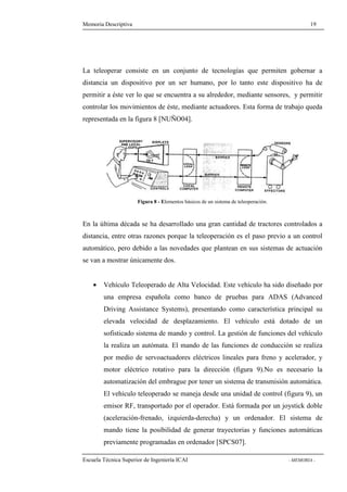 Memoria Descriptiva 19 
La teleoperar consiste en un conjunto de tecnologías que permiten gobernar a 
distancia un dispositivo por un ser humano, por lo tanto este dispositivo ha de 
permitir a éste ver lo que se encuentra a su alrededor, mediante sensores, y permitir 
controlar los movimientos de éste, mediante actuadores. Esta forma de trabajo queda 
representada en la figura 8 [NUÑO04]. 
Figura 8 - Elementos básicos de un sistema de teleoperación. 
En la última década se ha desarrollado una gran cantidad de tractores controlados a 
distancia, entre otras razones porque la teleoperación es el paso previo a un control 
automático, pero debido a las novedades que plantean en sus sistemas de actuación 
se van a mostrar únicamente dos. 
· Vehículo Teleoperado de Alta Velocidad. Este vehículo ha sido diseñado por 
una empresa española como banco de pruebas para ADAS (Advanced 
Driving Assistance Systems), presentando como característica principal su 
elevada velocidad de desplazamiento. El vehículo está dotado de un 
sofisticado sistema de mando y control. La gestión de funciones del vehículo 
la realiza un autómata. El mando de las funciones de conducción se realiza 
por medio de servoactuadores eléctricos lineales para freno y acelerador, y 
motor eléctrico rotativo para la dirección (figura 9).No es necesario la 
automatización del embrague por tener un sistema de transmisión automática. 
El vehículo teleoperado se maneja desde una unidad de control (figura 9), un 
emisor RF, transportado por el operador. Está formada por un joystick doble 
(aceleración-frenado, izquierda-derecha) y un ordenador. El sistema de 
mando tiene la posibilidad de generar trayectorias y funciones automáticas 
previamente programadas en ordenador [SPCS07]. 
Escuela Técnica Superior de Ingeniería ICAI - MEMORIA - 
 