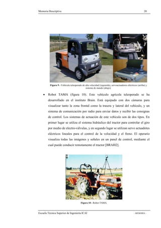 Memoria Descriptiva 20 
Figura 9 - Vehículo teleoperado de alta velocidad (izquierda), servoactuadores eléctricos (arriba) y 
sistema de mando (abajo). 
· Robot TAMA (figura 10). Este vehículo agrícola teleoperado se ha 
desarrollado en el instituto Brain. Está equipado con dos cámaras para 
visualizar tanto la zona frontal como la trasera y lateral del vehículo, y un 
sistema de comunicación por radio para enviar datos y recibir las consignas 
de control. Los sistemas de actuación de este vehículo son de dos tipos. En 
primer lugar se utiliza el sistema hidráulico del tractor para controlar el giro 
por medio de electro-válvulas, y en segundo lugar se utilizan servo actuadotes 
eléctricos lineales para el control de la velocidad y el freno. El operario 
visualiza todas las imágenes y señales en un panel de control, mediante el 
cual puede conducir remotamente el tractor [BRAI02]. 
Figura 10 - Robot TAMA. 
Escuela Técnica Superior de Ingeniería ICAI - MEMORIA - 
 