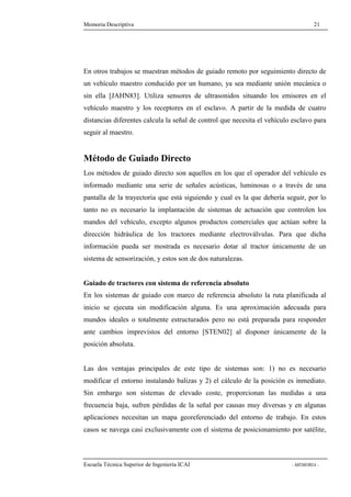 Memoria Descriptiva 21 
En otros trabajos se muestran métodos de guiado remoto por seguimiento directo de 
un vehículo maestro conducido por un humano, ya sea mediante unión mecánica o 
sin ella [JAHN83]. Utiliza sensores de ultrasonidos situando los emisores en el 
vehículo maestro y los receptores en el esclavo. A partir de la medida de cuatro 
distancias diferentes calcula la señal de control que necesita el vehículo esclavo para 
seguir al maestro. 
Método de Guiado Directo 
Los métodos de guiado directo son aquellos en los que el operador del vehículo es 
informado mediante una serie de señales acústicas, luminosas o a través de una 
pantalla de la trayectoria que está siguiendo y cual es la que debería seguir, por lo 
tanto no es necesario la implantación de sistemas de actuación que controlen los 
mandos del vehículo, excepto algunos productos comerciales que actúan sobre la 
dirección hidráulica de los tractores mediante electroválvulas. Para que dicha 
información pueda ser mostrada es necesario dotar al tractor únicamente de un 
sistema de sensorización, y estos son de dos naturalezas. 
Guiado de tractores con sistema de referencia absoluto 
En los sistemas de guiado con marco de referencia absoluto la ruta planificada al 
inicio se ejecuta sin modificación alguna. Es una aproximación adecuada para 
mundos ideales o totalmente estructurados pero no está preparada para responder 
ante cambios imprevistos del entorno [STEN02] al disponer únicamente de la 
posición absoluta. 
Las dos ventajas principales de este tipo de sistemas son: 1) no es necesario 
modificar el entorno instalando balizas y 2) el cálculo de la posición es inmediato. 
Sin embargo son sistemas de elevado coste, proporcionan las medidas a una 
frecuencia baja, sufren pérdidas de la señal por causas muy diversas y en algunas 
aplicaciones necesitan un mapa georeferenciado del entorno de trabajo. En estos 
casos se navega casi exclusivamente con el sistema de posicionamiento por satélite, 
Escuela Técnica Superior de Ingeniería ICAI - MEMORIA - 
 