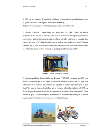 Memoria Descriptiva 22 
el GPS. Al ser sistemas de ayuda al guiado no contemplan la aparición imprevistos 
ya que el operario se encarga de resolverlos [GARC04]. 
Algunos de los productos comerciales que podemos encontrar son: 
El sistema FarmPro. Desarrollado por AutoFarm [INTE06]. Consta de cuatro 
receptores GPS, tres en el tractor y otro más en la estación base para el cálculo de 
correcciones que incrementen la precisión hasta un valor inferior a la pulgada. Con 
los tres receptores GPS a bordo del tractor se obtiene su posición e inclinación lateral 
y frontal. En el caso de que el accionamiento de la dirección estuviese automatizado, 
se podría abordar un control automático guiado por la localización GPS. 
Figura 11 - Sistema FarmPRO de Autofarm. 
El sistema AutoPilot. Desarrollado por Trimble [TRIM06], consta de un GPS y un 
sistema de control que actúa sobre la dirección Hidráulica del tractor. El agricultor 
selecciona en la consola dos puntos que definen el camino rectilíneo por el cual 
AutoPilot guía al tractor, basándose en la posición obtenida mediante el GPS. Al 
llegar al segundo punto, AutoPilot alerta para que se retorne al modo manual a fin de 
realizar el giro. AutoPilot registra en memoria el recorrido efectuado por el tractor, 
para evitar repeticiones sobre zonas que ya se han recorrido. 
Escuela Técnica Superior de Ingeniería ICAI - MEMORIA - 
 