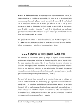 Memoria Descriptiva 24 
Guiado de tractores con láser. El dispositivo láser, contrariamente a la cámara, es 
independiente de los cambios de luminosidad. Sin embargo no es tan versátil como 
una cámara y sólo puede aplicarse para la generación de mapas 2D de profundidad 
de las estructuras presentes en el entorno que reflejan el haz de luz. Sí en la 
operación de segar, la estructura o patrón de guiado es la diferencia de alturas entre 
zona de cultivo cortado y sin cortar. A partir de la detección de este cambio, es 
posible alinear el tractor Por la filosofía de ajuste que se sigue únicamente lo utilizan 
cosechadoras y segadoras [GARC04]. 
Un ejemplo de este sistema e s el sistema comercial Laser Pilot de la empresa Claas 
[CLAS07] que utiliza un láser para detectar zona cosechada y no cosechada, a fin de 
alinear la cosechadora y optimizar el solapamiento entre zonas. 
1.1.2.2.2 Sistemas de Navegación Autónoma 
La autonomía es un concepto gradual y aunque el objetivo final de la robótica 
aplicada a la agricultura el desarrollo de sistemas autónomos para la realización de 
las tareas agrícolas, aún estamos lejos de una plataforma comercial autónoma. La 
dificultad para reproducir los mecanismos de razonamiento y percepción humanos 
provocan que hasta el momento, se han desarrollado únicamente plataformas 
semiautónomas económicamente viables sólo en aquellos casos en los que el valor de 
producto obtenido deja un margen de beneficio [STEN02]. 
Por otro lado existe cierta resistencia a la introducción de nuevas prácticas en 
cultivos fundamentalmente por el aprendizaje que requiere la utilización de nuevas 
tecnologías. Las máquinas semiautónomas implementadas permiten al operario 
intervenir sólo en ocasiones excepcionales mientras supervisa la navegación de uno o 
varios vehículos. En definitiva, aumentar la autonomía del robot consiste en reducir 
el número de situaciones en las que es necesaria la intervención humana; y para ello 
se requiere que los sistemas sean fiables y seguros. 
Escuela Técnica Superior de Ingeniería ICAI - MEMORIA - 
 