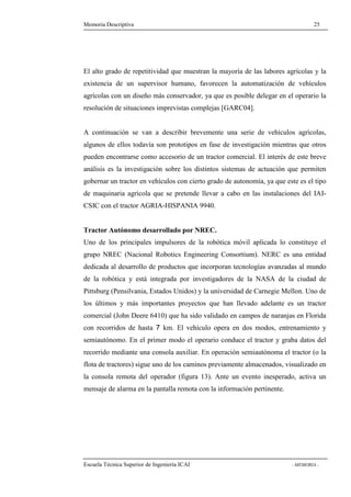 Memoria Descriptiva 25 
El alto grado de repetitividad que muestran la mayoría de las labores agrícolas y la 
existencia de un supervisor humano, favorecen la automatización de vehículos 
agrícolas con un diseño más conservador, ya que es posible delegar en el operario la 
resolución de situaciones imprevistas complejas [GARC04]. 
A continuación se van a describir brevemente una serie de vehículos agrícolas, 
algunos de ellos todavía son prototipos en fase de investigación mientras que otros 
pueden encontrarse como accesorio de un tractor comercial. El interés de este breve 
análisis es la investigación sobre los distintos sistemas de actuación que permiten 
gobernar un tractor en vehículos con cierto grado de autonomía, ya que este es el tipo 
de maquinaria agrícola que se pretende llevar a cabo en las instalaciones del IAI-CSIC 
con el tractor AGRIA-HISPANIA 9940. 
Tractor Autónomo desarrollado por NREC. 
Uno de los principales impulsores de la robótica móvil aplicada lo constituye el 
grupo NREC (Nacional Robotics Engineering Consortium). NERC es una entidad 
dedicada al desarrollo de productos que incorporan tecnologías avanzadas al mundo 
de la robótica y está integrada por investigadores de la NASA de la ciudad de 
Pittsburg (Pensilvania, Estados Unidos) y la universidad de Carnegie Mellon. Uno de 
los últimos y más importantes proyectos que han llevado adelante es un tractor 
comercial (John Deere 6410) que ha sido validado en campos de naranjas en Florida 
con recorridos de hasta 7 km. El vehículo opera en dos modos, entrenamiento y 
semiautónomo. En el primer modo el operario conduce el tractor y graba datos del 
recorrido mediante una consola auxiliar. En operación semiautónoma el tractor (o la 
flota de tractores) sigue uno de los caminos previamente almacenados, visualizado en 
la consola remota del operador (figura 13). Ante un evento inesperado, activa un 
mensaje de alarma en la pantalla remota con la información pertinente. 
Escuela Técnica Superior de Ingeniería ICAI - MEMORIA - 
 