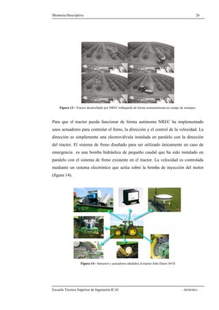 Memoria Descriptiva 26 
Figura 13 - Tractor desarrollado por NREC trabajando de forma semiautónoma en campo de naranjos. 
Para que el tractor pueda funcionar de forma autónoma NREC ha implementado 
unos actuadores para controlar el freno, la dirección y el control de la velocidad. La 
dirección es simplemente una electroválvula instalada en paralelo con la dirección 
del tractor. El sistema de freno diseñado para ser utilizado únicamente en caso de 
emergencia es una bomba hidráulica de pequeño caudal que ha sido instalado en 
paralelo con el sistema de freno existente en el tractor. La velocidad es controlada 
mediante un sistema electrónico que actúa sobre la bomba de inyección del motor 
(figura 14). 
Figura 14 - Sensores y actuadores añadidos al tractor John Deere 6410 
Escuela Técnica Superior de Ingeniería ICAI - MEMORIA - 
 
