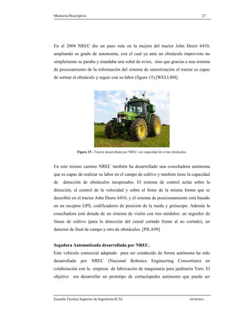 Memoria Descriptiva 27 
En el 2004 NREC dio un paso más en la mejora del tractor John Deere 6410, 
ampliando su grado de autonomía, con el cual ya ante un obstáculo imprevisto no 
simplemente se paraba y mandaba una señal de aviso, sino que gracias a una sistema 
de procesamiento de la información del sistema de sensorización el tractor es capaz 
de sortear el obstáculo y seguir con su labor (figura 15) [WELLI04]. 
Figura 15 - Tractor desarrollado por NREC con capacidad de evitar obstáculos. 
En este mismo camino NREC también ha desarrollado una cosechadora autónoma 
que es capaz de realizar su labor en el campo de cultivo y también tiene la capacidad 
de detección de obstáculos inesperados. El sistema de control actúa sobre la 
dirección, el control de la velocidad y sobre el freno de la misma forma que se 
describió en el tractor John Deere 6410, y el sistema de posicionamiento está basado 
en un receptor GPS, codificadores de posición de la rueda y giróscopo. Además la 
cosechadora está dotada de un sistema de visión con tres módulos: un seguidor de 
líneas de cultivo (para la detección del cereal cortado frente al no cortado), un 
detector de final de campo y otro de obstáculos. [PILA99] 
Segadora Automatizada desarrollada por NREC. 
Este vehículo comercial adaptado para ser conducido de forma autónoma ha sido 
desarrollado por NREC (Nacional Robotics Engineering Consortium) en 
colaboración con la empresa de fabricación de maquinaria para jardinería Toro. El 
objetivo era desarrollar un prototipo de cortacéspedes autónomo que pueda ser 
Escuela Técnica Superior de Ingeniería ICAI - MEMORIA - 
 
