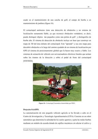 Memoria Descriptiva 28 
usado en el mantenimiento de una cancha de golf, el campo de hierba o en 
mantenimiento de jardines (figura 16). 
El cortacésped autónomo tiene una detección de obstáculos y un sistema de 
localización sumamente fiable, ya que reconoce obstáculos verdaderos, es decir, 
puede distinguir objetos tan pequeños como una pelota de golf y distinguirlos de 
hierba alta. El sistema de detección de obstáculo incluye un láser que construye un 
mapa de 3D del área delante del cortacésped. Este aprende y usa este mapa para 
descubrir obstáculos a lo largo del camino ayudado de un sistema de localización por 
GPS (el sistema de posicionamiento global) que la hacen muy exacto y fiable. Los 
sistemas de actuación de vehículo son servoactuadores eléctricos lineales que actúan 
sobre los tirantes de la dirección y sobre el pedal de freno del cortacésped 
[STEN02b]. 
Figura 16 - Cortacésped Automático desarrollado por FREC. 
Proyecto SAAPIN. 
La automatización de este pequeño vehículo agrícola se ha llevado a cabo en el 
Centro de Investigación y Tecnología Agroalimentaria (CITA). Consiste en un robot 
automático que determina la salinidad de los suelos agrarios y quita las malas hierbas 
mediante un módulo de escarda dotado de cepillos mecánicos sin afectar al cultivo y 
Escuela Técnica Superior de Ingeniería ICAI - MEMORIA - 
 
