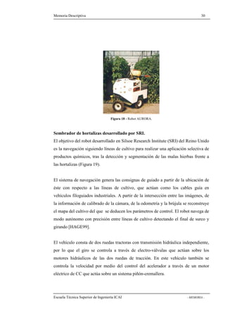Memoria Descriptiva 30 
Figura 18 - Robot AURORA. 
Sembrador de hortalizas desarrollado por SRI. 
El objetivo del robot desarrollado en Silsoe Research Institute (SRI) del Reino Unido 
es la navegación siguiendo líneas de cultivo para realizar una aplicación selectiva de 
productos químicos, tras la detección y segmentación de las malas hierbas frente a 
las hortalizas (Figura 19). 
El sistema de navegación genera las consignas de guiado a partir de la ubicación de 
éste con respecto a las líneas de cultivo, que actúan como los cables guía en 
vehículos filoguiados industriales. A partir de la intersección entre las imágenes, de 
la información de calibrado de la cámara, de la odometría y la brújula se reconstruye 
el mapa del cultivo del que se deducen los parámetros de control. El robot navega de 
modo autónomo con precisión entre líneas de cultivo detectando el final de surco y 
girando [HAGE99]. 
El vehículo consta de dos ruedas tractoras con transmisión hidráulica independiente, 
por lo que el giro se controla a través de electro-válvulas que actúan sobre los 
motores hidráulicos de las dos ruedas de tracción. En este vehículo también se 
controla la velocidad por medio del control del acelerador a través de un motor 
eléctrico de CC que actúa sobre un sistema piñón-cremallera. 
Escuela Técnica Superior de Ingeniería ICAI - MEMORIA - 
 