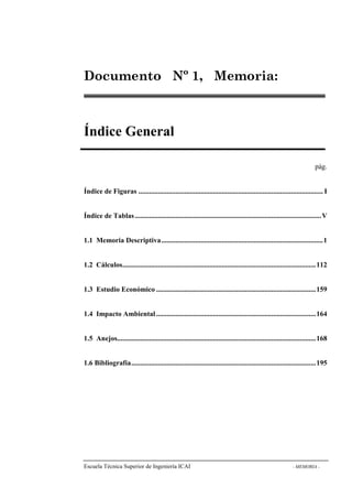 Documento Nº 1, Memoria: 
Índice General 
pág. 
Índice de Figuras ........................................................................................................ I 
Índice de Tablas .........................................................................................................V 
1.1 Memoria Descriptiva...........................................................................................1 
1.2 Cálculos.............................................................................................................112 
1.3 Estudio Económico ..........................................................................................159 
1.4 Impacto Ambiental ..........................................................................................164 
1.5 Anejos................................................................................................................168 
1.6 Bibliografía........................................................................................................195 
Escuela Técnica Superior de Ingeniería ICAI - MEMORIA - 
 