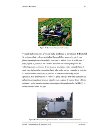 Memoria Descriptiva 31 
Figura 19 - Robot para el tratamiento de hortalizas. 
Vehículo autónomo para arrancar malas hierbas de la universidad de Halmstad 
Se ha desarrollado en la universidad de Halmstad (Suecia) un robot móvil para 
plantaciones orgánicas de remolacha, donde no es posible el uso de herbicidas. El 
robot, figura 20, consta de dos sistemas de visión, uno frontal para guiado del 
vehículo por reconocimiento de las líneas de remolachas y otro enfocado hacia el 
suelo para distinguir las remolachas frente a las malas hierbas y calcular su posición. 
La arquitectura de control está organizada en una capa de control y otra de 
aplicación. Esto permite aislar el control de giro y arranque de hierbas de la capa de 
aplicación, encargada de tareas de más alto nivel. A pesar de tratarse de un vehículo 
autónomo, no incluye ningún mecanismo de detección de obstáculos [ASTR02], ni 
se describen el control del giro. 
Figura 20 -Vehículo autónomo para arrancar malas hierbas de la universidad de Halmstad. 
Escuela Técnica Superior de Ingeniería ICAI - MEMORIA - 
 