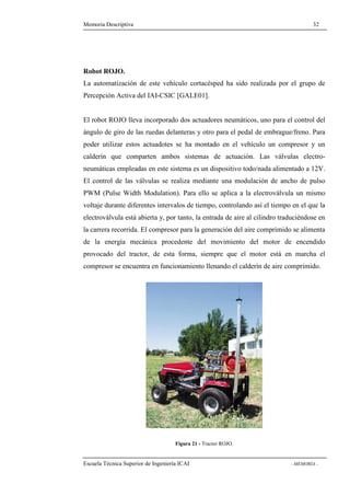 Memoria Descriptiva 32 
Robot ROJO. 
La automatización de este vehículo cortacésped ha sido realizada por el grupo de 
Percepción Activa del IAI-CSIC [GALE01]. 
El robot ROJO lleva incorporado dos actuadores neumáticos, uno para el control del 
ángulo de giro de las ruedas delanteras y otro para el pedal de embrague/freno. Para 
poder utilizar estos actuadotes se ha montado en el vehículo un compresor y un 
calderín que comparten ambos sistemas de actuación. Las válvulas electro-neumáticas 
empleadas en este sistema es un dispositivo todo/nada alimentado a 12V. 
El control de las válvulas se realiza mediante una modulación de ancho de pulso 
PWM (Pulse Width Modulation). Para ello se aplica a la electroválvula un mismo 
voltaje durante diferentes intervalos de tiempo, controlando así el tiempo en el que la 
electroválvula está abierta y, por tanto, la entrada de aire al cilindro traduciéndose en 
la carrera recorrida. El compresor para la generación del aire comprimido se alimenta 
de la energía mecánica procedente del movimiento del motor de encendido 
provocado del tractor, de esta forma, siempre que el motor está en marcha el 
compresor se encuentra en funcionamiento llenando el calderín de aire comprimido. 
Figura 21 - Tractor ROJO. 
Escuela Técnica Superior de Ingeniería ICAI - MEMORIA - 
 