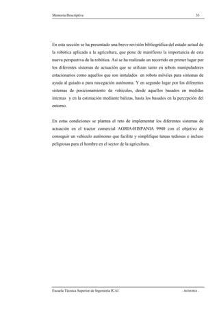 Memoria Descriptiva 33 
En esta sección se ha presentado una breve revisión bibliográfica del estado actual de 
la robótica aplicada a la agricultura, que pone de manifiesto la importancia de esta 
nueva perspectiva de la robótica. Así se ha realizado un recorrido en primer lugar por 
los diferentes sistemas de actuación que se utilizan tanto en robots manipuladores 
estacionarios como aquellos que son instalados en robots móviles para sistemas de 
ayuda al guiado o para navegación autónoma. Y en segundo lugar por los diferentes 
sistemas de posicionamiento de vehículos, desde aquellos basados en medidas 
internas y en la estimación mediante balizas, hasta los basados en la percepción del 
entorno. 
En estas condiciones se plantea el reto de implementar los diferentes sistemas de 
actuación en el tractor comercial AGRIA-HISPANIA 9940 con el objetivo de 
conseguir un vehículo autónomo que facilite y simplifique tareas tediosas e incluso 
peligrosas para el hombre en el sector de la agricultura. 
Escuela Técnica Superior de Ingeniería ICAI - MEMORIA - 
 