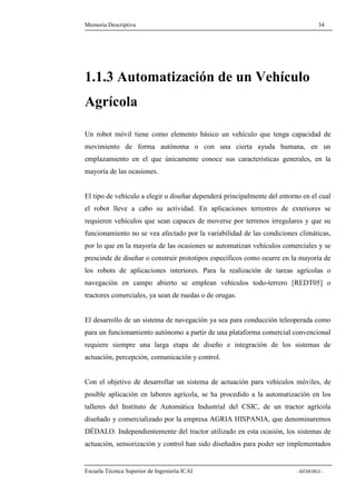 Memoria Descriptiva 34 
1.1.3 Automatización de un Vehículo 
Agrícola 
Un robot móvil tiene como elemento básico un vehículo que tenga capacidad de 
movimiento de forma autónoma o con una cierta ayuda humana, en un 
emplazamiento en el que únicamente conoce sus características generales, en la 
mayoría de las ocasiones. 
El tipo de vehículo a elegir o diseñar dependerá principalmente del entorno en el cual 
el robot lleve a cabo su actividad. En aplicaciones terrestres de exteriores se 
requieren vehículos que sean capaces de moverse por terrenos irregulares y que su 
funcionamiento no se vea afectado por la variabilidad de las condiciones climáticas, 
por lo que en la mayoría de las ocasiones se automatizan vehículos comerciales y se 
prescinde de diseñar o construir prototipos específicos como ocurre en la mayoría de 
los robots de aplicaciones interiores. Para la realización de tareas agrícolas o 
navegación en campo abierto se emplean vehículos todo-terrero [REDT05] o 
tractores comerciales, ya sean de ruedas o de orugas. 
El desarrollo de un sistema de navegación ya sea para conducción teleoperada como 
para un funcionamiento autónomo a partir de una plataforma comercial convencional 
requiere siempre una larga etapa de diseño e integración de los sistemas de 
actuación, percepción, comunicación y control. 
Con el objetivo de desarrollar un sistema de actuación para vehículos móviles, de 
posible aplicación en labores agrícola, se ha procedido a la automatización en los 
talleres del Instituto de Automática Industrial del CSIC, de un tractor agrícola 
diseñado y comercializado por la empresa AGRIA HISPANIA, que denominaremos 
DÉDALO. Independientemente del tractor utilizado en esta ocasión, los sistemas de 
actuación, sensorización y control han sido diseñados para poder ser implementados 
Escuela Técnica Superior de Ingeniería ICAI - MEMORIA - 
 
