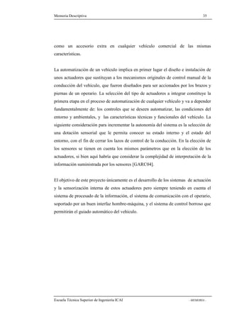 Memoria Descriptiva 35 
como un accesorio extra en cualquier vehículo comercial de las mismas 
características. 
La automatización de un vehículo implica en primer lugar el diseño e instalación de 
unos actuadores que sustituyan a los mecanismos originales de control manual de la 
conducción del vehículo, que fueron diseñados para ser accionados por los brazos y 
piernas de un operario. La selección del tipo de actuadores a integrar constituye la 
primera etapa en el proceso de automatización de cualquier vehículo y va a depender 
fundamentalmente de: los controles que se deseen automatizar, las condiciones del 
entorno y ambientales, y las características técnicas y funcionales del vehículo. La 
siguiente consideración para incrementar la autonomía del sistema es la selección de 
una dotación sensorial que le permita conocer su estado interno y el estado del 
entorno, con el fin de cerrar los lazos de control de la conducción. En la elección de 
los sensores se tienen en cuenta los mismos parámetros que en la elección de los 
actuadores, si bien aquí habría que considerar la complejidad de interpretación de la 
información suministrada por los sensores [GARC04]. 
El objetivo de este proyecto únicamente es el desarrollo de los sistemas de actuación 
y la sensorización interna de estos actuadores pero siempre teniendo en cuenta el 
sistema de procesado de la información, el sistema de comunicación con el operario, 
soportado por un buen interfaz hombre-máquina, y el sistema de control borroso que 
permitirán el guiado automático del vehículo. 
Escuela Técnica Superior de Ingeniería ICAI - MEMORIA - 
 